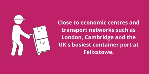 Close to economic centres and transport networks such as London, Cambridge and the UK's busiest container port at Felixstowe. Close to economic centres and transport networks such as London, Cambridge and the UK's busiest container port at Felixstowe.