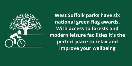 West Suffolk parks have six national green flag awards. With access to forests and modern leisure facilities it's the perfect place to relax and improve your wellbeing. West Suffolk parks have six national green flag awards. With access to forests and modern leisure facilities it's the perfect place to relax and improve your wellbeing.